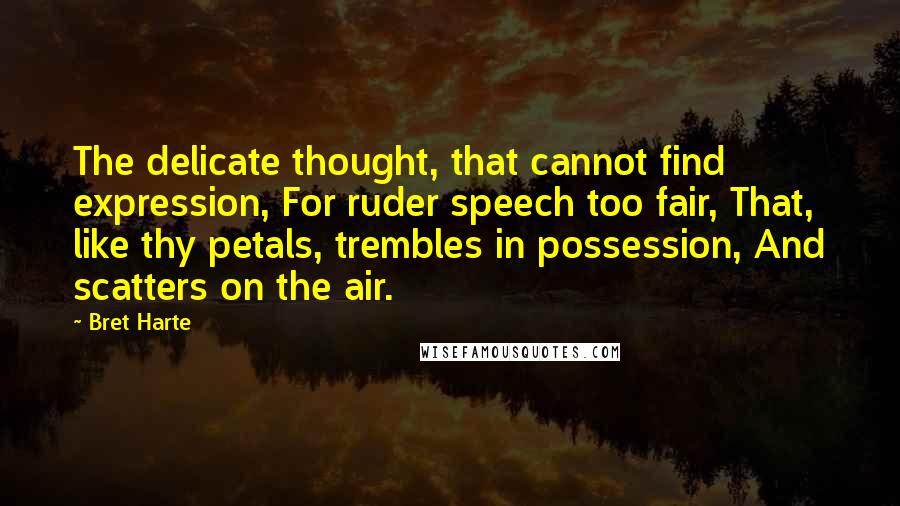 Bret Harte quotes: The delicate thought, that cannot find expression, For ruder speech too fair, That, like thy petals, trembles in possession, And scatters on the air. Bret Harte quotes: The delicate thought, that cannot find expression, For ruder speech too fair, That, like thy petals, trembles in possession, And scatters on the air.