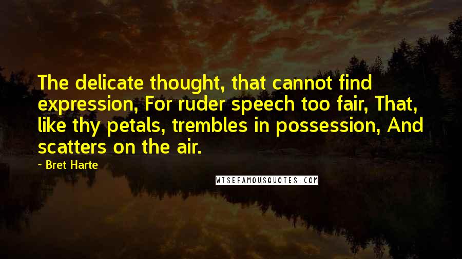 Bret Harte quotes: The delicate thought, that cannot find expression, For ruder speech too fair, That, like thy petals, trembles in possession, And scatters on the air.