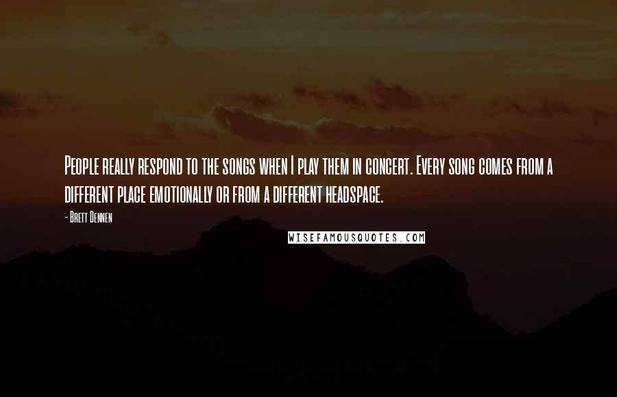 Brett Dennen quotes: People really respond to the songs when I play them in concert. Every song comes from a different place emotionally or from a different headspace. Brett Dennen quotes: People really respond to the songs when I play them in concert. Every song comes from a different place emotionally or from a different headspace.