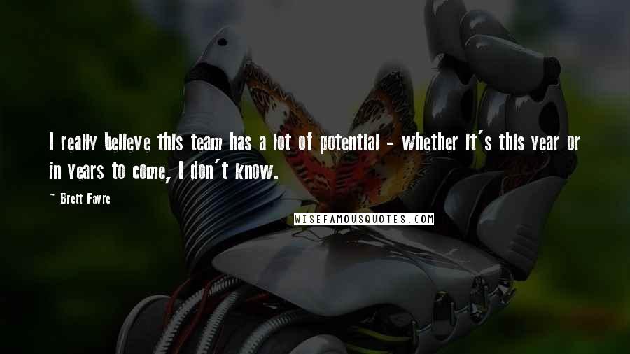 Brett Favre quotes: I really believe this team has a lot of potential - whether it's this year or in years to come, I don't know. Brett Favre quotes: I really believe this team has a lot of potential - whether it's this year or in years to come, I don't know.