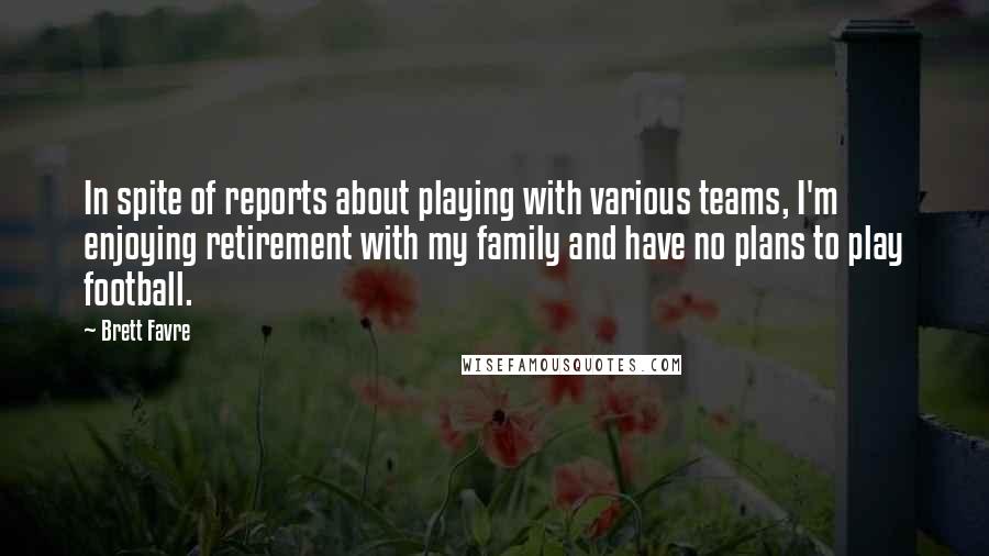 Brett Favre quotes: In spite of reports about playing with various teams, I'm enjoying retirement with my family and have no plans to play football. Brett Favre quotes: In spite of reports about playing with various teams, I'm enjoying retirement with my family and have no plans to play football.