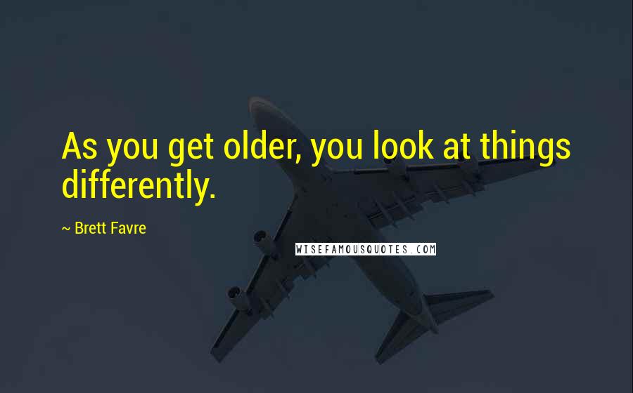 Brett Favre quotes: As you get older, you look at things differently.