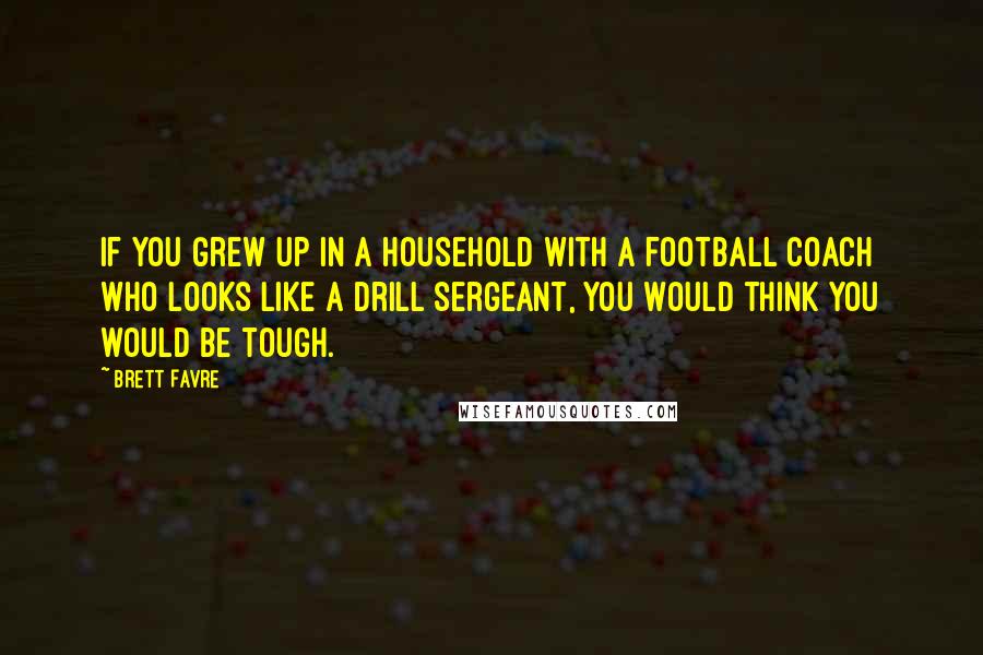 Brett Favre quotes: If you grew up in a household with a football coach who looks like a drill sergeant, you would think you would be tough. Brett Favre quotes: If you grew up in a household with a football coach who looks like a drill sergeant, you would think you would be tough.