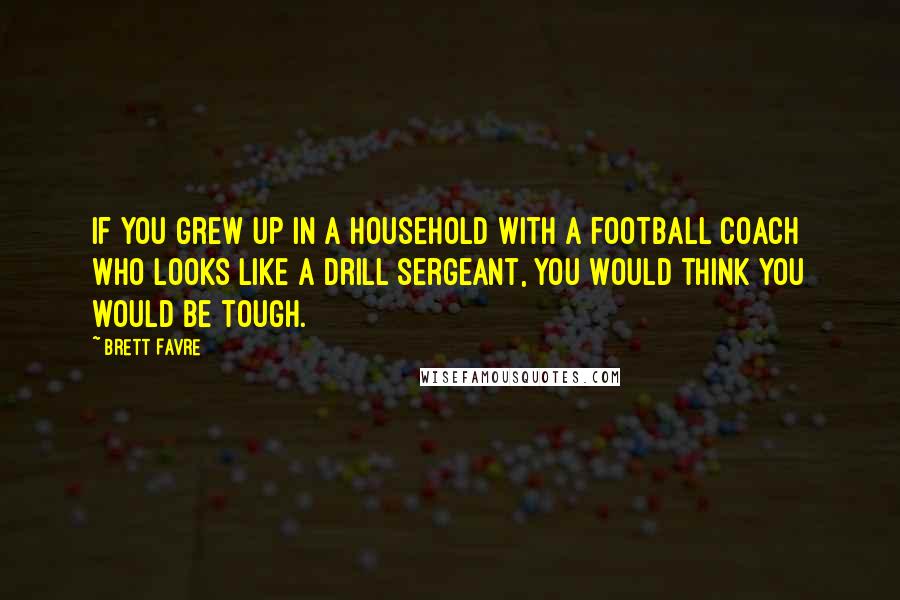 Brett Favre quotes: If you grew up in a household with a football coach who looks like a drill sergeant, you would think you would be tough.