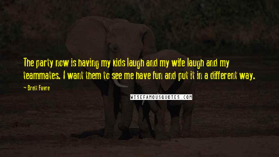 Brett Favre quotes: The party now is having my kids laugh and my wife laugh and my teammates. I want them to see me have fun and put it in a different way. Brett Favre quotes: The party now is having my kids laugh and my wife laugh and my teammates. I want them to see me have fun and put it in a different way.