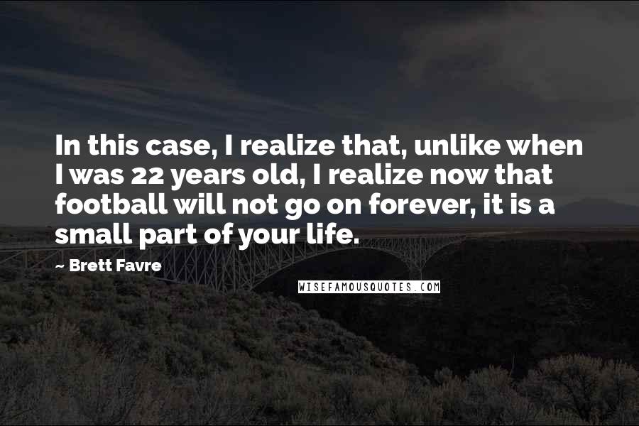 Brett Favre quotes: In this case, I realize that, unlike when I was 22 years old, I realize now that football will not go on forever, it is a small part of your Brett Favre quotes: In this case, I realize that, unlike when I was 22 years old, I realize now that football will not go on forever, it is a small part of your