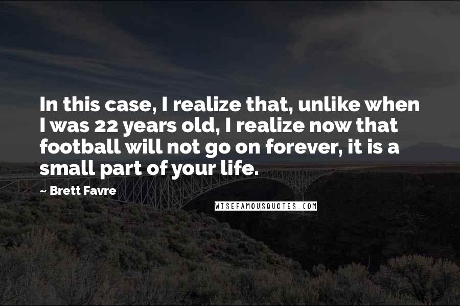 Brett Favre quotes: In this case, I realize that, unlike when I was 22 years old, I realize now that football will not go on forever, it is a small part of your