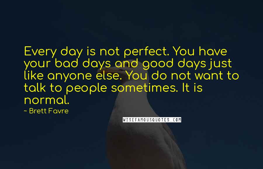Brett Favre quotes: Every day is not perfect. You have your bad days and good days just like anyone else. You do not want to talk to people sometimes. It is normal. Brett Favre quotes: Every day is not perfect. You have your bad days and good days just like anyone else. You do not want to talk to people sometimes. It is normal.