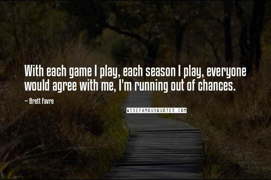 Brett Favre quotes: With each game I play, each season I play, everyone would agree with me, I'm running out of chances. Brett Favre quotes: With each game I play, each season I play, everyone would agree with me, I'm running out of chances.