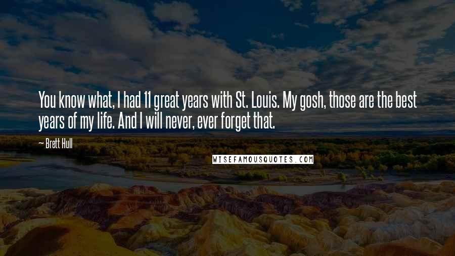 Brett Hull quotes: You know what, I had 11 great years with St. Louis. My gosh, those are the best years of my life. And I will never, ever forget that.