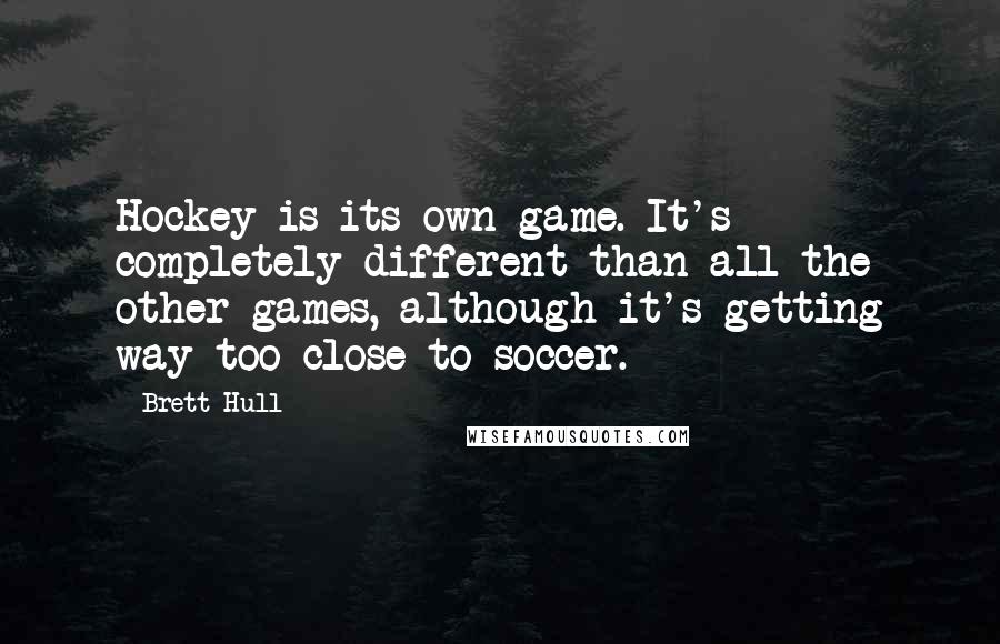 Brett Hull quotes: Hockey is its own game. It's completely different than all the other games, although it's getting way too close to soccer. Brett Hull quotes: Hockey is its own game. It's completely different than all the other games, although it's getting way too close to soccer.