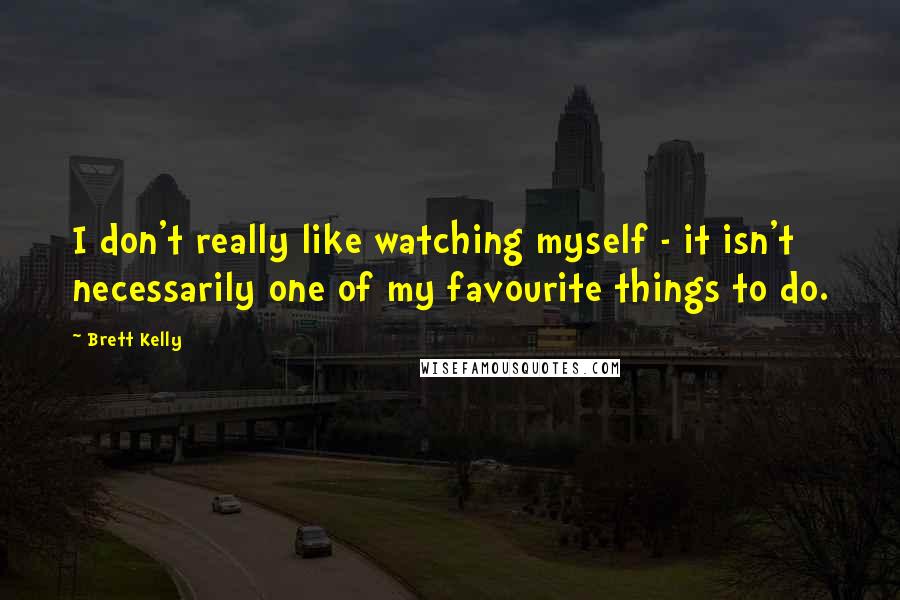 Brett Kelly quotes: I don't really like watching myself - it isn't necessarily one of my favourite things to do.