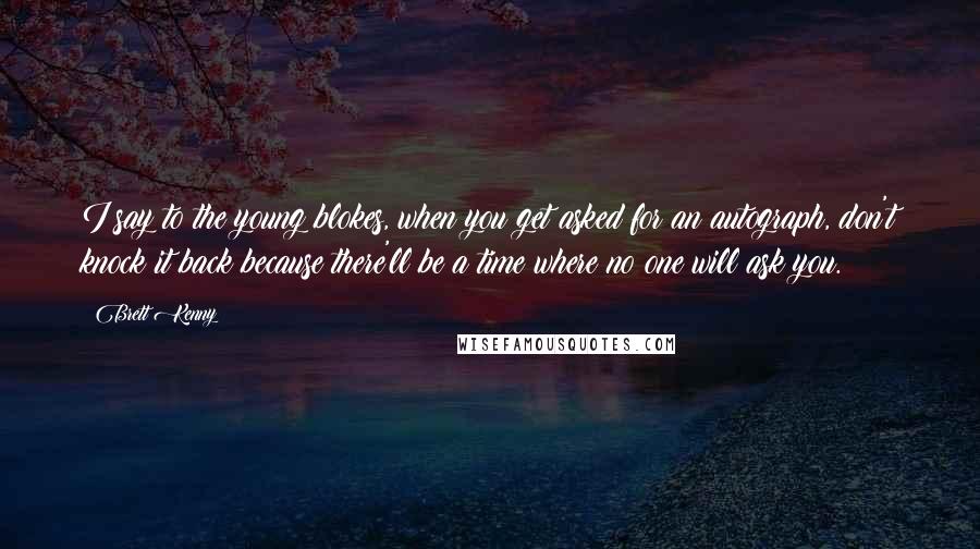 Brett Kenny quotes: I say to the young blokes, when you get asked for an autograph, don't knock it back because there'll be a time where no one will ask you.