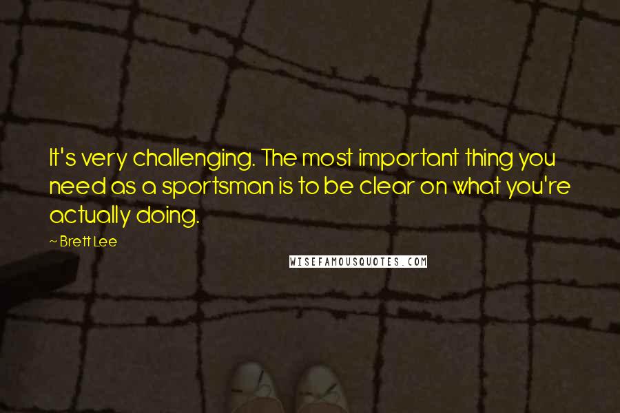 Brett Lee quotes: It's very challenging. The most important thing you need as a sportsman is to be clear on what you're actually doing.