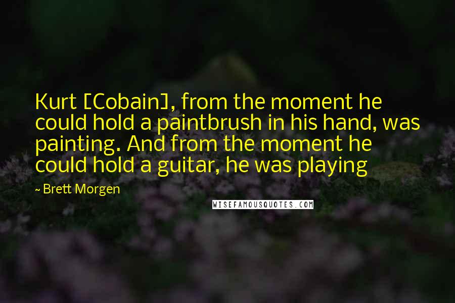 Brett Morgen quotes: Kurt [Cobain], from the moment he could hold a paintbrush in his hand, was painting. And from the moment he could hold a guitar, he was playing