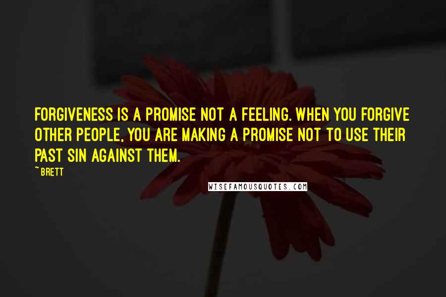 Brett quotes: Forgiveness is a promise not a feeling. When you forgive other people, you are making a promise not to use their past sin against them. Brett quotes: Forgiveness is a promise not a feeling. When you forgive other people, you are making a promise not to use their past sin against them.