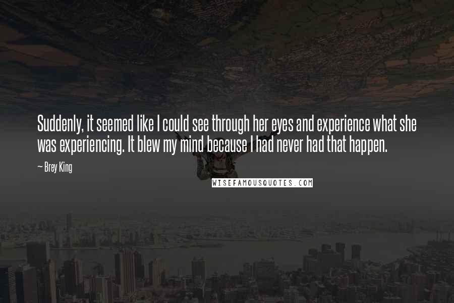 Brey King quotes: Suddenly, it seemed like I could see through her eyes and experience what she was experiencing. It blew my mind because I had never had that happen.