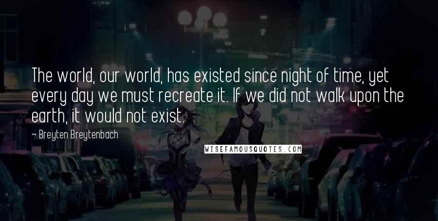 Breyten Breytenbach quotes: The world, our world, has existed since night of time, yet every day we must recreate it. If we did not walk upon the earth, it would not exist.