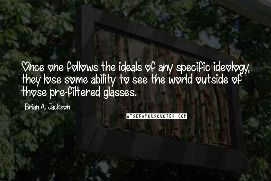 Brian A. Jackson quotes: Once one follows the ideals of any specific ideology, they lose some ability to see the world outside of those pre-filtered glasses. Brian A. Jackson quotes: Once one follows the ideals of any specific ideology, they lose some ability to see the world outside of those pre-filtered glasses.