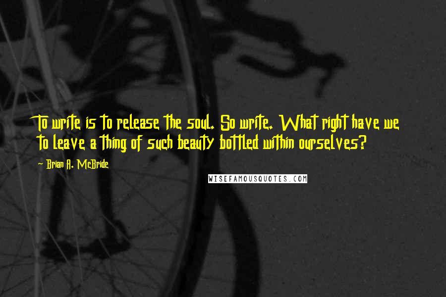 Brian A. McBride quotes: To write is to release the soul. So write. What right have we to leave a thing of such beauty bottled within ourselves?