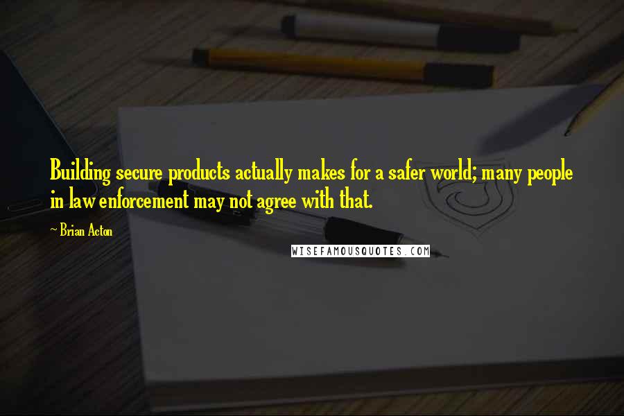 Brian Acton quotes: Building secure products actually makes for a safer world; many people in law enforcement may not agree with that. Brian Acton quotes: Building secure products actually makes for a safer world; many people in law enforcement may not agree with that.