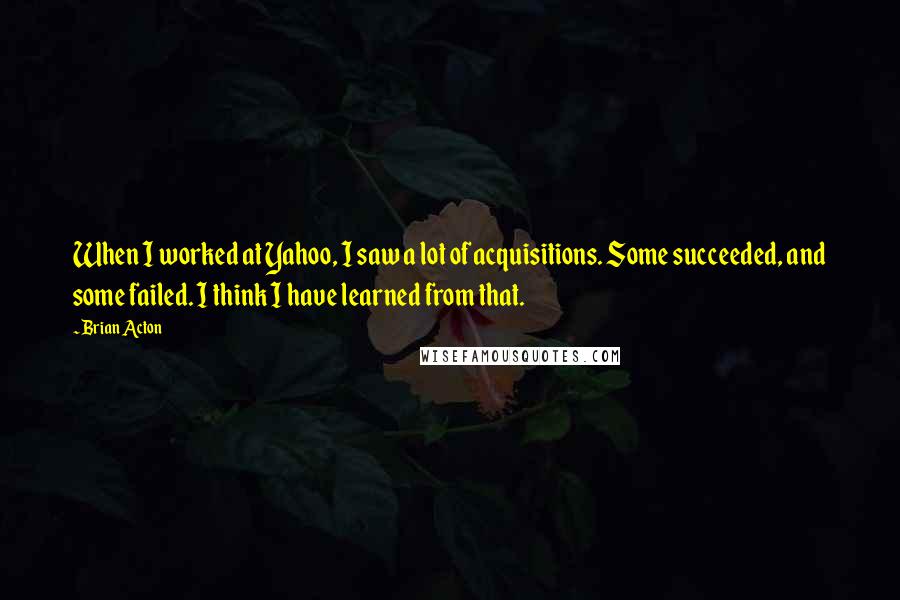 Brian Acton quotes: When I worked at Yahoo, I saw a lot of acquisitions. Some succeeded, and some failed. I think I have learned from that.