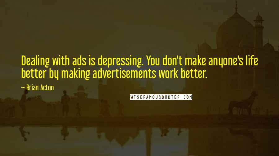 Brian Acton quotes: Dealing with ads is depressing. You don't make anyone's life better by making advertisements work better. Brian Acton quotes: Dealing with ads is depressing. You don't make anyone's life better by making advertisements work better.