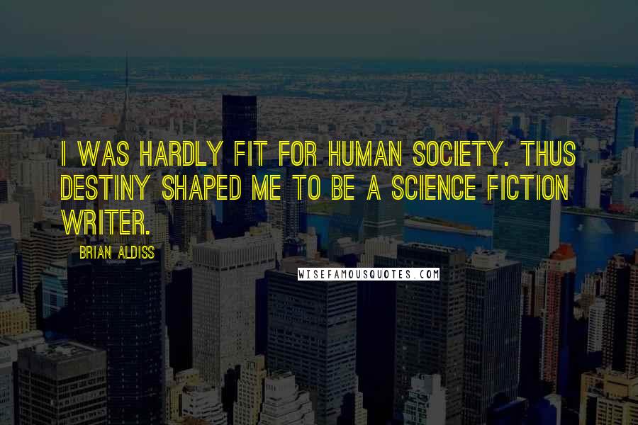 Brian Aldiss quotes: I was hardly fit for human society. Thus destiny shaped me to be a science fiction writer.