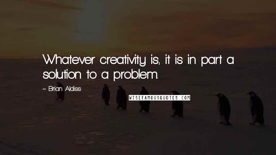 Brian Aldiss quotes: Whatever creativity is, it is in part a solution to a problem.