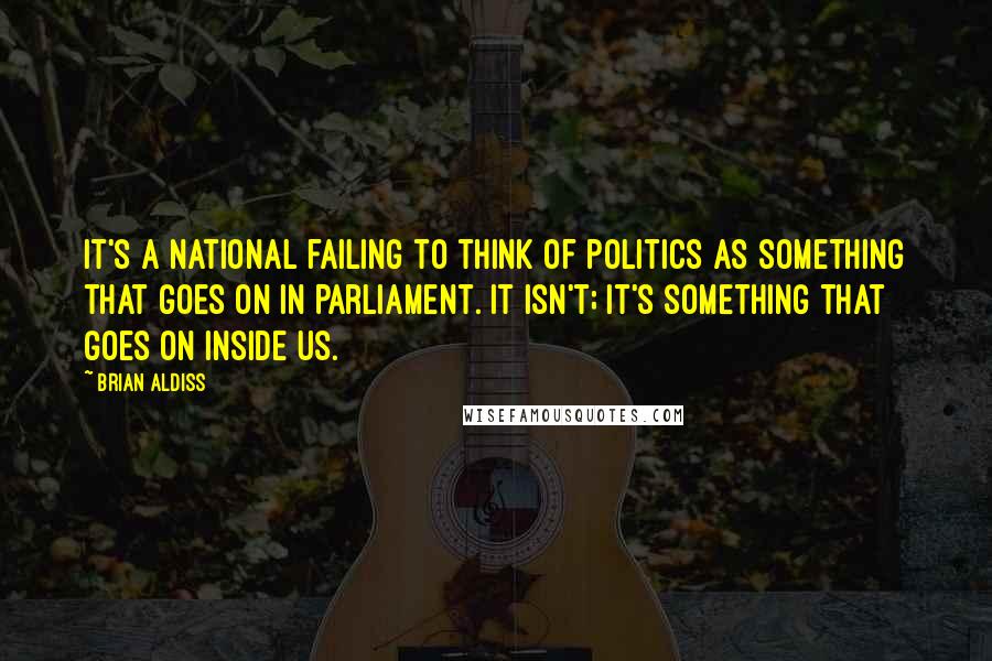 Brian Aldiss quotes: It's a national failing to think of politics as something that goes on in Parliament. It isn't; it's something that goes on inside us.