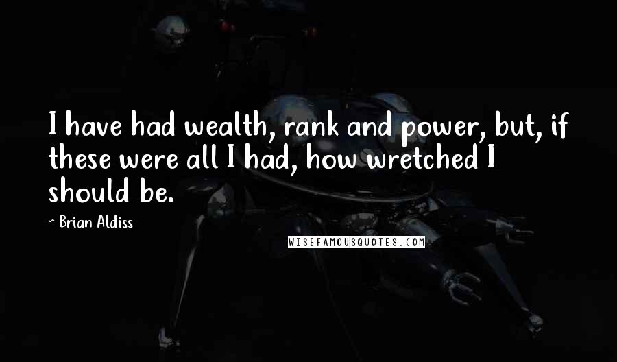 Brian Aldiss quotes: I have had wealth, rank and power, but, if these were all I had, how wretched I should be.