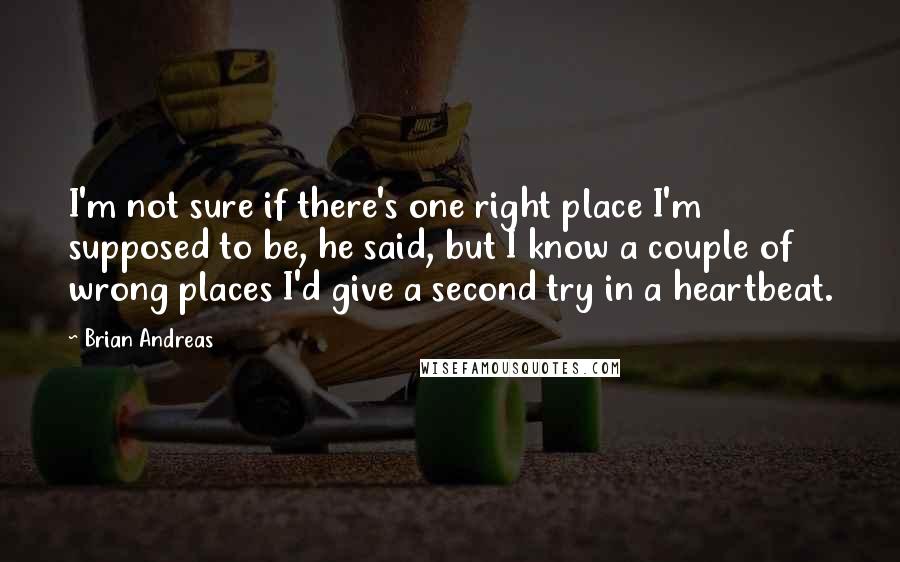 Brian Andreas quotes: I'm not sure if there's one right place I'm supposed to be, he said, but I know a couple of wrong places I'd give a second try in a heartbeat.