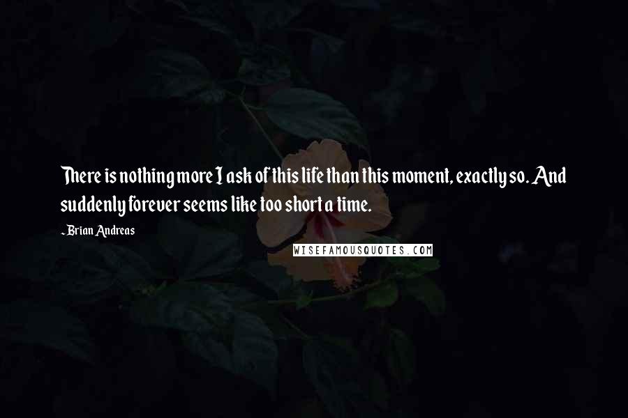 Brian Andreas quotes: There is nothing more I ask of this life than this moment, exactly so. And suddenly forever seems like too short a time.