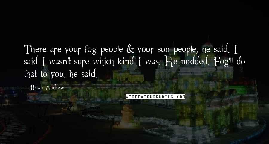 Brian Andreas quotes: There are your fog people & your sun people, he said. I said I wasn't sure which kind I was. He nodded. Fog'll do that to you, he said.