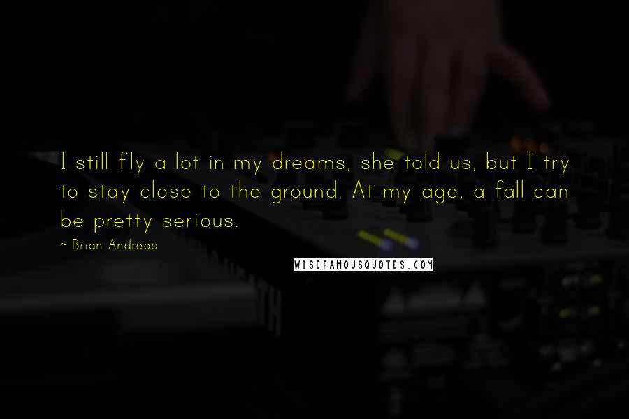 Brian Andreas quotes: I still fly a lot in my dreams, she told us, but I try to stay close to the ground. At my age, a fall can be pretty serious.