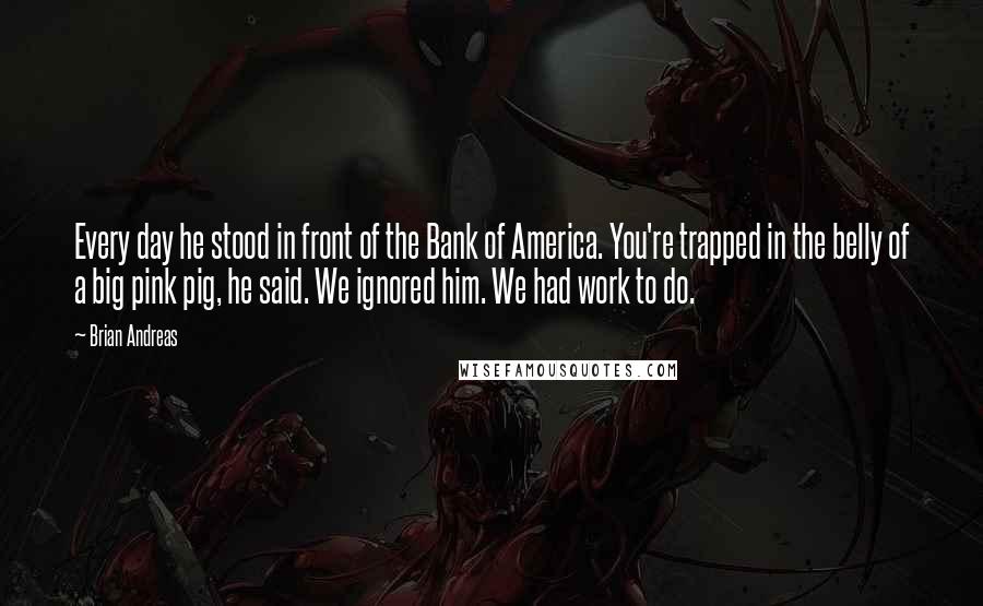 Brian Andreas quotes: Every day he stood in front of the Bank of America. You're trapped in the belly of a big pink pig, he said. We ignored him. We had work to