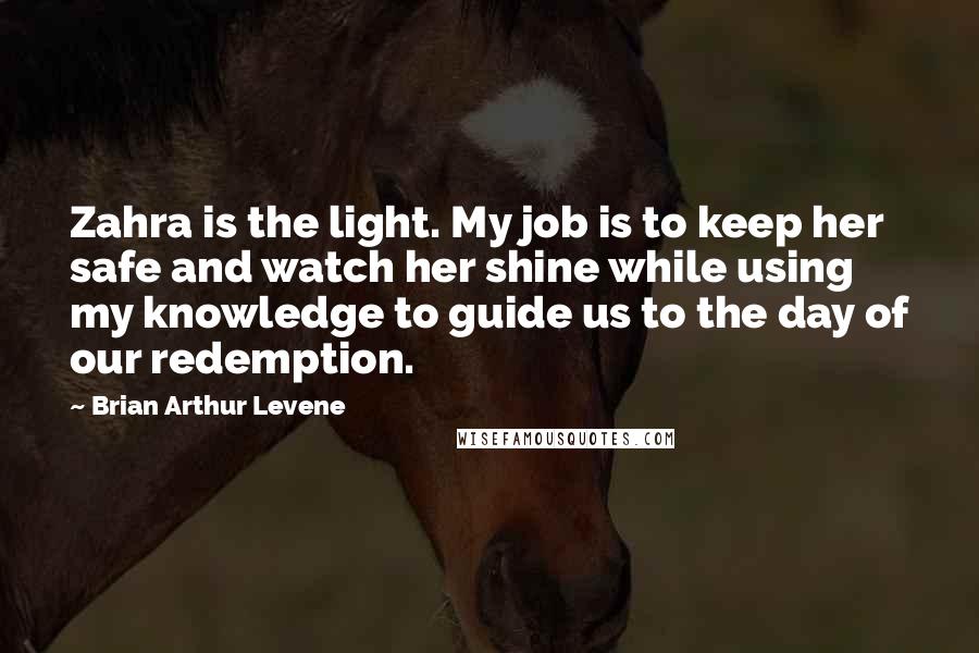 Brian Arthur Levene quotes: Zahra is the light. My job is to keep her safe and watch her shine while using my knowledge to guide us to the day of our redemption.