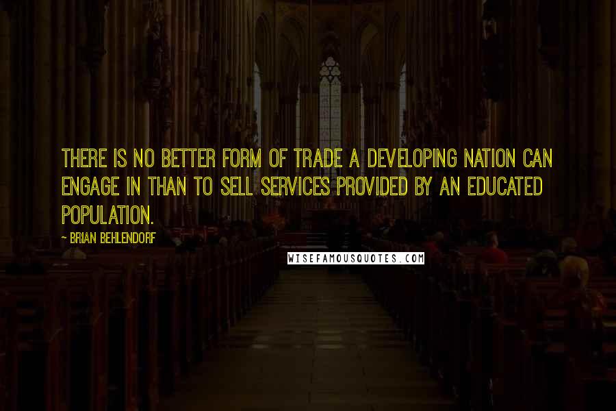 Brian Behlendorf quotes: There is no better form of trade a developing nation can engage in than to sell services provided by an educated population. Brian Behlendorf quotes: There is no better form of trade a developing nation can engage in than to sell services provided by an educated population.