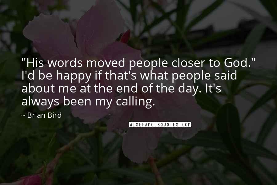 Brian Bird quotes: "His words moved people closer to God." I'd be happy if that's what people said about me at the end of the day. It's always been my calling. Brian Bird quotes: "His words moved people closer to God." I'd be happy if that's what people said about me at the end of the day. It's always been my calling.