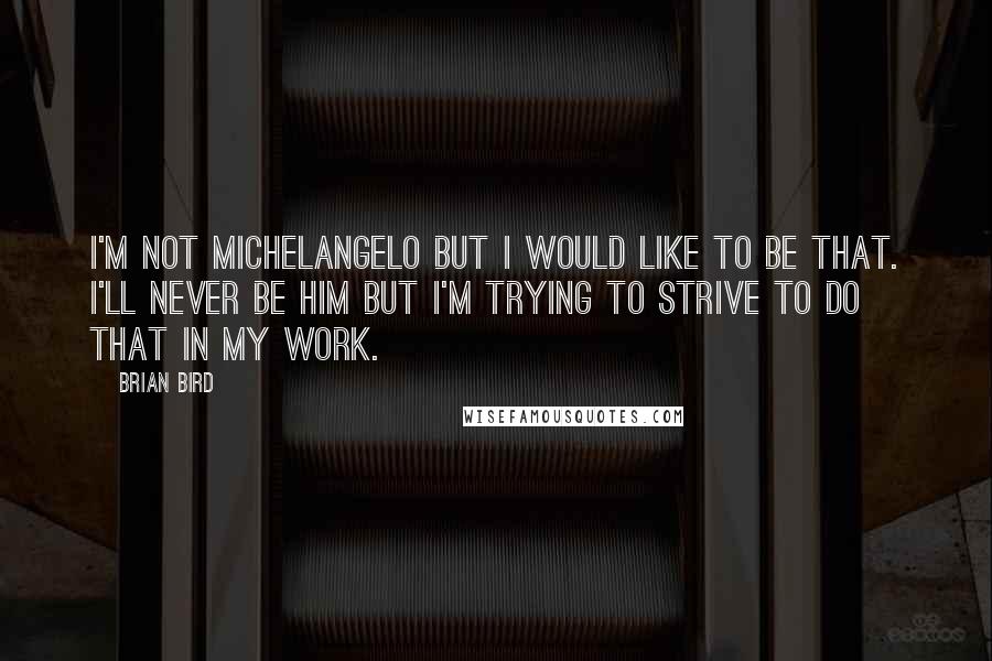 Brian Bird quotes: I'm not Michelangelo but I would like to be that. I'll never be him but I'm trying to strive to do that in my work.