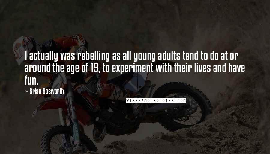 Brian Bosworth quotes: I actually was rebelling as all young adults tend to do at or around the age of 19, to experiment with their lives and have fun. Brian Bosworth quotes: I actually was rebelling as all young adults tend to do at or around the age of 19, to experiment with their lives and have fun.