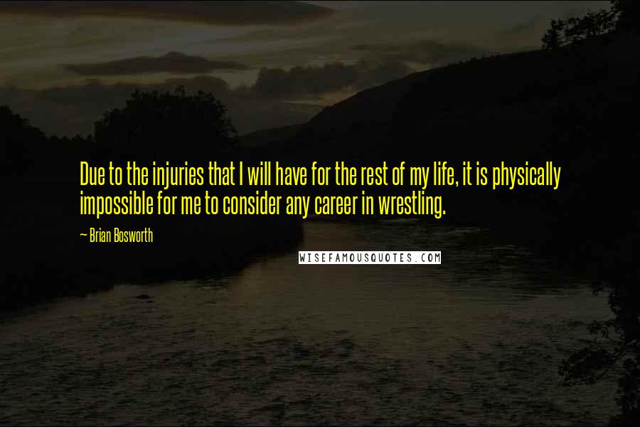 Brian Bosworth quotes: Due to the injuries that I will have for the rest of my life, it is physically impossible for me to consider any career in wrestling. Brian Bosworth quotes: Due to the injuries that I will have for the rest of my life, it is physically impossible for me to consider any career in wrestling.