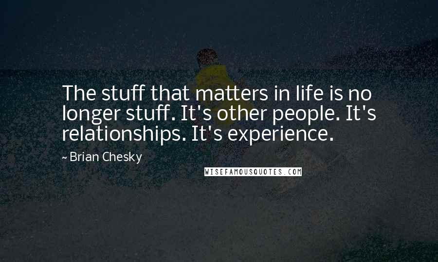 Brian Chesky quotes: The stuff that matters in life is no longer stuff. It's other people. It's relationships. It's experience. Brian Chesky quotes: The stuff that matters in life is no longer stuff. It's other people. It's relationships. It's experience.