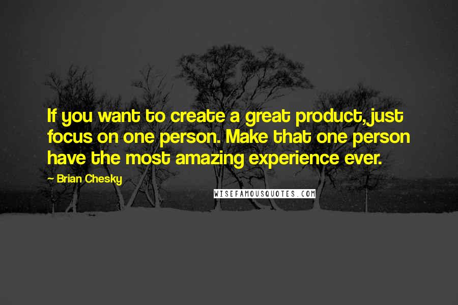 Brian Chesky quotes: If you want to create a great product, just focus on one person. Make that one person have the most amazing experience ever. Brian Chesky quotes: If you want to create a great product, just focus on one person. Make that one person have the most amazing experience ever.
