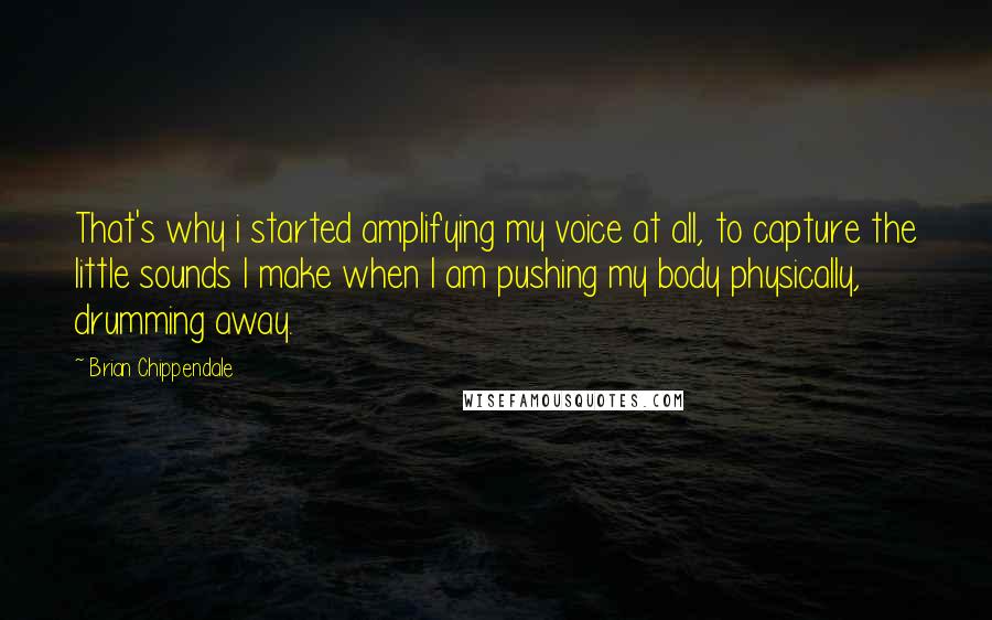 Brian Chippendale quotes: That's why i started amplifying my voice at all, to capture the little sounds I make when I am pushing my body physically, drumming away.