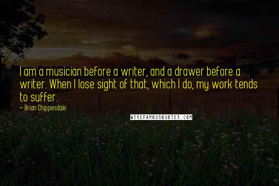 Brian Chippendale quotes: I am a musician before a writer, and a drawer before a writer. When I lose sight of that, which I do, my work tends to suffer.
