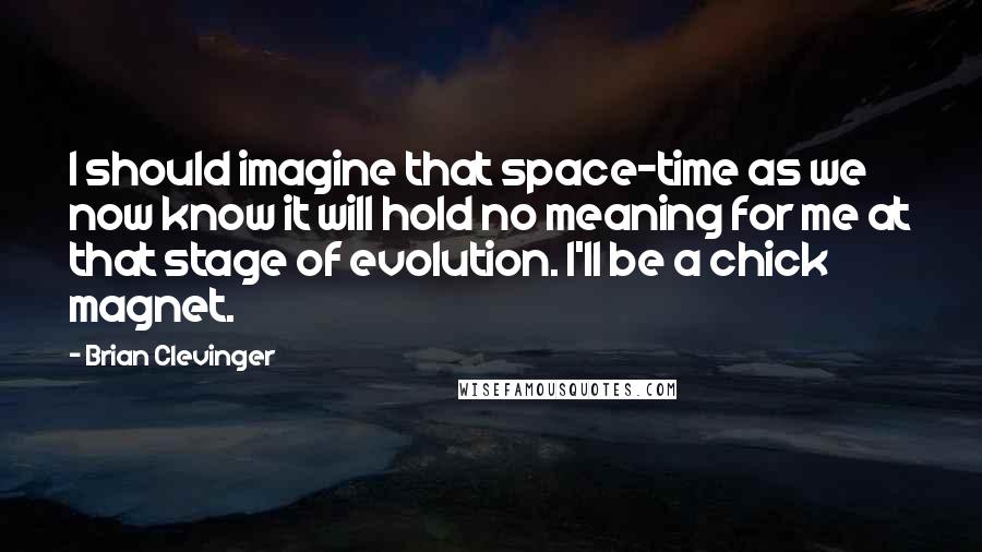 Brian Clevinger quotes: I should imagine that space-time as we now know it will hold no meaning for me at that stage of evolution. I'll be a chick magnet. Brian Clevinger quotes: I should imagine that space-time as we now know it will hold no meaning for me at that stage of evolution. I'll be a chick magnet.