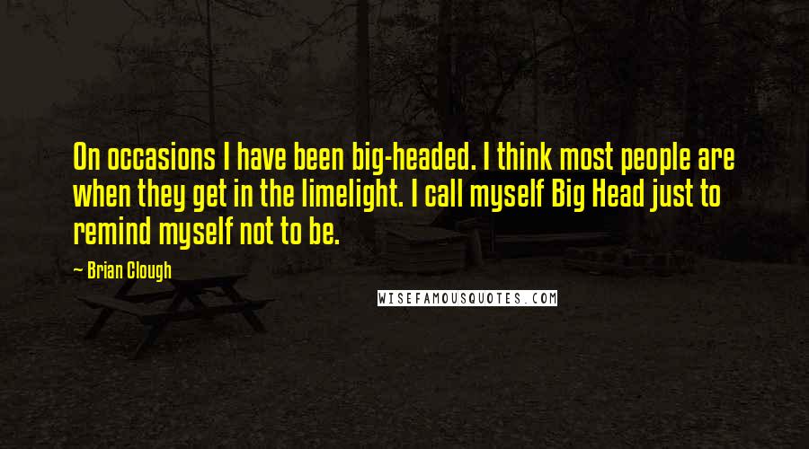 Brian Clough quotes: On occasions I have been big-headed. I think most people are when they get in the limelight. I call myself Big Head just to remind myself not to be.