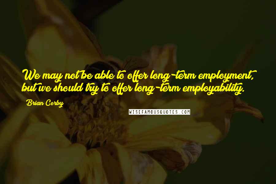 Brian Corby quotes: We may not be able to offer long-term employment, but we should try to offer long-term employability. Brian Corby quotes: We may not be able to offer long-term employment, but we should try to offer long-term employability.