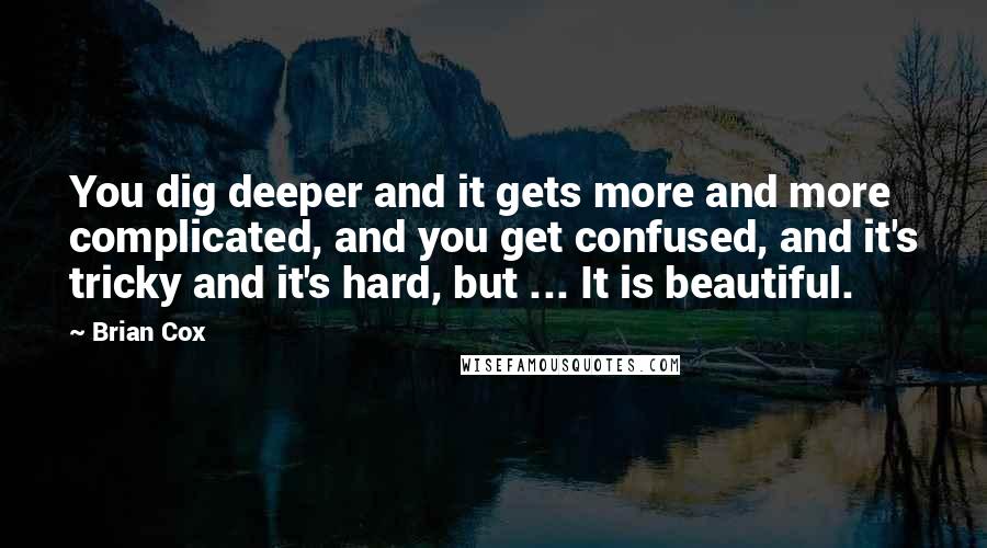 Brian Cox quotes: You dig deeper and it gets more and more complicated, and you get confused, and it's tricky and it's hard, but ... It is beautiful. Brian Cox quotes: You dig deeper and it gets more and more complicated, and you get confused, and it's tricky and it's hard, but ... It is beautiful.